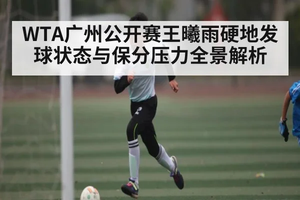 WTA广州公开赛王曦雨硬地发球状态与保分压力全景解析